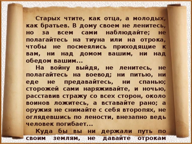 Старых чтите, как отца, а молодых, как братьев. В дому своем не ленитесь, но за всем сами наблюдайте; не полагайтесь на тиуна или на отрока, чтобы не посмеялись приходящие к вам, ни над домом вашим, ни над обедом вашим... На войну выйдя, не ленитесь, не полагайтесь на воевод; ни питью, ни еде не предавайтесь, ни спанью; сторожей сами наряживайте, и ночью, расставив стражу со всех сторон, около воинов ложитесь, а вставайте рано; а оружия не снимайте с себя второпях, не оглядевшись по лености, внезапно ведь человек погибает... Куда бы вы ни держали путь по своим землям, не давайте отрокам причинять вред ни своим, ни чужим, ни селам, ни посевам, чтобы не стали проклинать вас... 