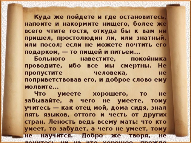 Куда же пойдете и где остановитесь, напоите и накормите нищего, более же всего чтите гостя, откуда бы к вам ни пришел, простолюдин ли, или знатный, или посол; если не можете почтить его подарком, — то пищей и питьем... Больного навестите, покойника проводите, ибо все мы смертны. Не пропустите человека, не поприветствовав его, и доброе слово ему молвите... Что умеете хорошего, то не забывайте, а чего не умеете, тому учитесь — как отец мой, дома сидя, знал пять языков, оттого и честь от других стран. Леность ведь всему мать: что кто умеет, то забудет, а чего не умеет, тому не научится. Добро же творя, не ленитесь ни на что хорошее, прежде всего к церкви: пусть не застанет вас солнце в постели. Так поступал отец мой блаженный и все добрые мужи совершенные...» 