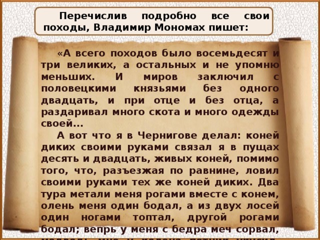 Перечислив подробно все свои походы, Владимир Мономах пишет: «А всего походов было восемьдесят и три великих, а остальных и не упомню меньших. И миров заключил с половецкими князьями без одного двадцать, и при отце и без отца, а раздаривал много скота и много одежды своей... А вот что я в Чернигове делал: коней диких своими руками связал я в пущах десять и двадцать, живых коней, помимо того, что, разъезжая по равнине, ловил своими руками тех же коней диких. Два тура метали меня рогами вместе с конем, олень меня один бодал, а из двух лосей один ногами топтал, другой рогами бодал; вепрь у меня с бедра меч сорвал, медведь мне у колена потник укусил, лютый зверь вскочил ко мне на бедра и коня со мною опрокинул. И Бог сохранил меня невредимым». 