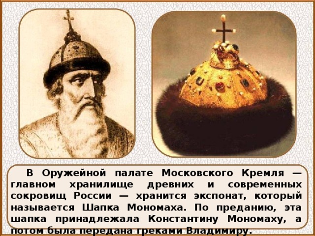 В Оружейной палате Московского Кремля — главном хранилище древних и современных сокровищ России — хранится экспонат, который называется Шапка Мономаха. По преданию, эта шапка принадлежала Константину Мономаху, а потом была передана греками Владимиру. 