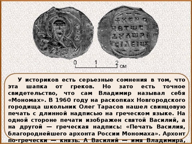 У историков есть серьезные сомнения в том, что эта шапка от греков. Но зато есть точное свидетельство, что сам Владимир называл себя «Мономах». В 1960 году на раскопках Новгородского городища школьник Олег Тарасов нашел свинцовую печать с длинной надписью на греческом языке. На одной стороне печати изображен святой Василий, а на другой — греческая надпись: «Печать Василия, благороднейшего архонта России Мономаха». Архонт по-гречески — князь. А Василий — имя Владимира, данное ему при святом крещении, как и его великому прадеду Владимиру Красное Солнышко. 