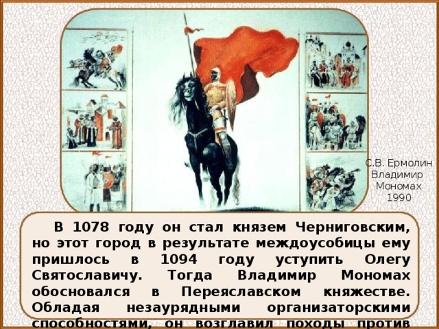 С.В. Ермолин Владимир Мономах 1990 В 1078 году он стал князем Черниговским, но этот город в результате междоусобицы ему пришлось в 1094 году уступить Олегу Святославичу. Тогда Владимир Мономах обосновался в Переяславском княжестве. Обладая незаурядными организаторскими способностями, он возглавил походы против половцев в 1103, 1107, 1111 годах. 
