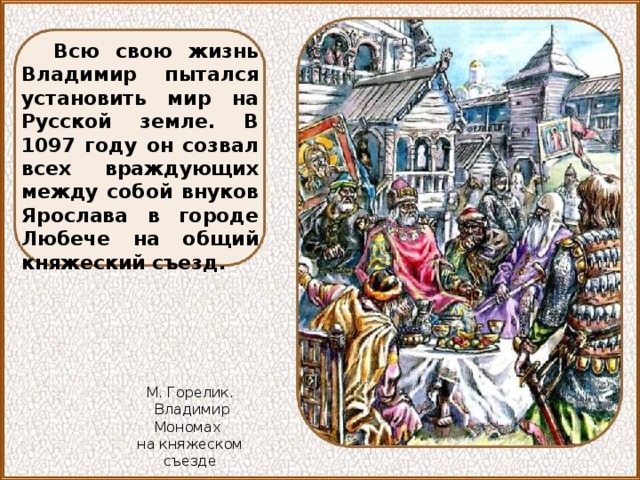 Всю свою жизнь Владимир пытался установить мир на Русской земле. В 1097 году он созвал всех враждующих между собой внуков Ярослава в городе Любече на общий княжеский съезд. М. Горелик.  Владимир Мономах на княжеском съезде 