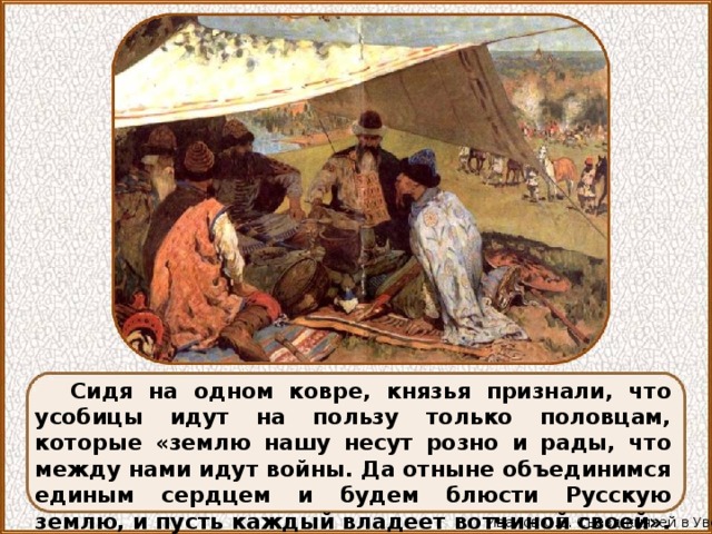 Сидя на одном ковре, князья признали, что усобицы идут на пользу только половцам, которые «землю нашу несут розно и рады, что между нами идут войны. Да отныне объединимся единым сердцем и будем блюсти Русскую землю, и пусть каждый владеет вотчиной своей». Иванов С.В. Съезд князей в Уветичах 