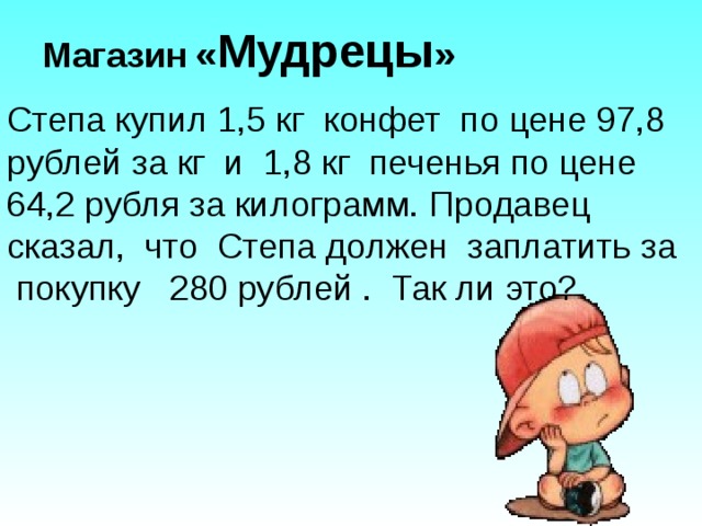  Магазин  « Мудрецы » Степа купил 1,5 кг конфет по цене 97,8 рублей за кг и 1,8 кг печенья по цене 64,2 рубля за килограмм. Продавец сказал, что Степа должен заплатить за покупку 280 рублей . Так ли это? 