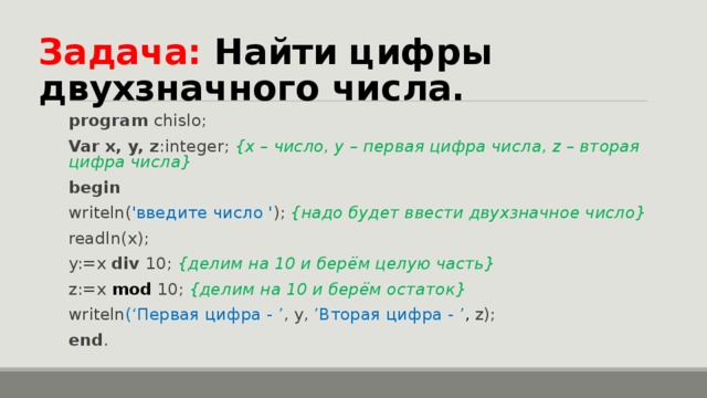 Задача: Найти цифры двухзначного числа. program chislo; Var x, y, z :integer;  { х – число, y  – первая цифра числа, z – вторая цифра числа } begin writeln( ' введите число ' ); { надо будет ввести двухзначное число } readln(x); y:=x div 10;  { делим на 10 и берём целую часть } z:=x mod  10; { делим на 10 и берём остаток } writeln (‘ Первая цифра - ’ ,  y,  ’ Вторая цифра - ’ ,  z); end . 
