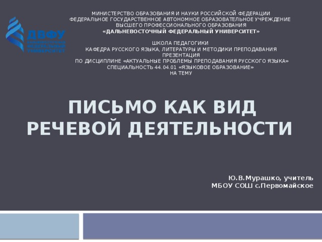 МИНИСТЕРСТВО ОБРАЗОВАНИЯ И НАУКИ РОССИЙСКОЙ ФЕДЕРАЦИИ  Федеральное государственное автономное образовательное учреждение  высшего профессионального образования  «Дальневосточный федеральный университет»   ШКОЛА ПЕДАГОГИКИ   Кафедра русского языка, литературы и методики преподавания   презентация   по дисциплине «Актуальные проблемы преподавания русского языка»  специальность 44.04.01 «Языковое образование»   на тему      Письмо как вид речевой деятельности Ю.В.Мурашко, учитель МБОУ СОШ с.Первомайское 