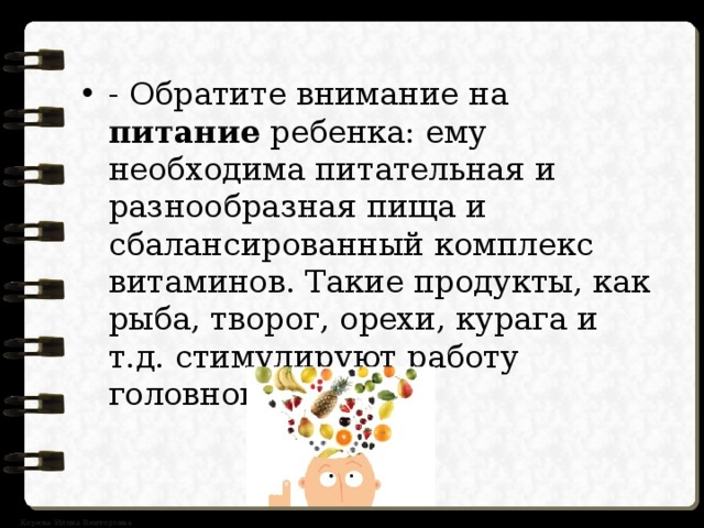 - Обратите внимание на питание ребенка: ему необходима питательная и разнообразная пища и сбалансированный комплекс витаминов. Такие продукты, как рыба, творог, орехи, курага и т.д. стимулируют работу головного мозга. 