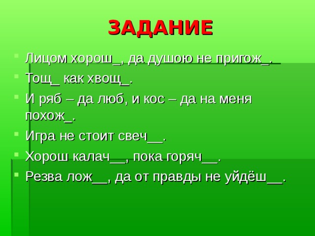 ЗАДАНИЕ Лицом хорош_, да душою не пригож_. Тощ_ как хвощ_. И ряб – да люб, и кос – да на меня похож_. Игра не стоит свеч__. Хорош калач__, пока горяч__. Резва лож__, да от правды не уйдёш__. 