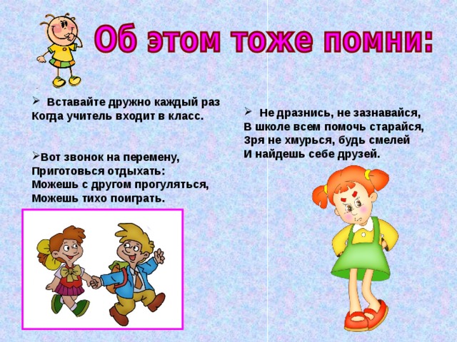  Вставайте дружно каждый раз  Когда учитель входит в класс.  Вот звонок на перемену,  Приготовься отдыхать:  Можешь с другом прогуляться,  Можешь тихо поиграть.  Не дразнись, не зазнавайся,  В школе всем помочь старайся,  Зря не хмурься, будь смелей  И найдешь себе друзей. 