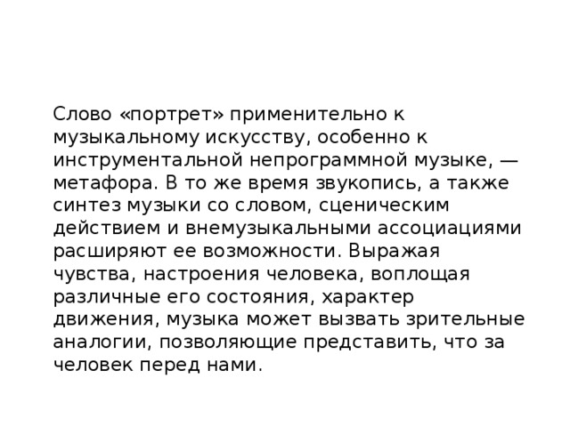 Слово «портрет» применительно к музыкальному искусству, особенно к инструментальной непрограммной музыке, — метафора. В то же время звукопись, а также синтез музыки со словом, сценическим действием и внемузыкальными ассоциациями расширяют ее возможности. Выражая чувства, настроения человека, воплощая различные его состояния, характер движения, музыка может вызвать зрительные аналогии, позволяющие представить, что за человек перед нами. 