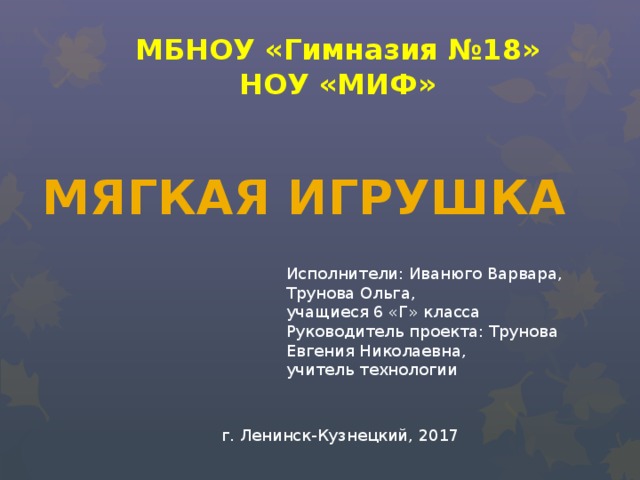 МБНОУ «Гимназия №18» НОУ «МИФ» МЯГКАЯ ИГРУШКА Исполнители: Иванюго Варвара, Трунова Ольга, учащиеся 6 «Г» класса Руководитель проекта: Трунова Евгения Николаевна, учитель технологии г. Ленинск-Кузнецкий, 2017 