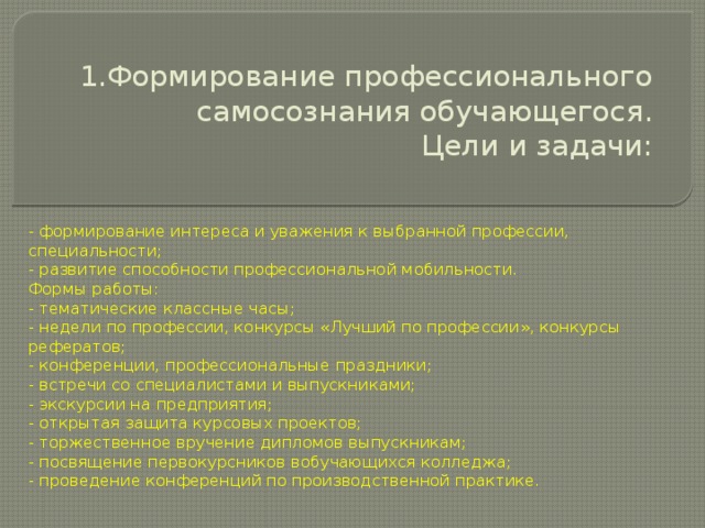 1.Формирование профессионального самосознания обучающегося.  Цели и задачи:   - формирование интереса и уважения к выбранной профессии, специальности; - развитие способности профессиональной мобильности. Формы работы: - тематические классные часы; - недели по профессии, конкурсы «Лучший по профессии», конкурсы рефератов; - конференции, профессиональные праздники; - встречи со специалистами и выпускниками; - экскурсии на предприятия; - открытая защита курсовых проектов; - торжественное вручение дипломов выпускникам; - посвящение первокурсников вобучающихся колледжа; - проведение конференций по производственной практике. 