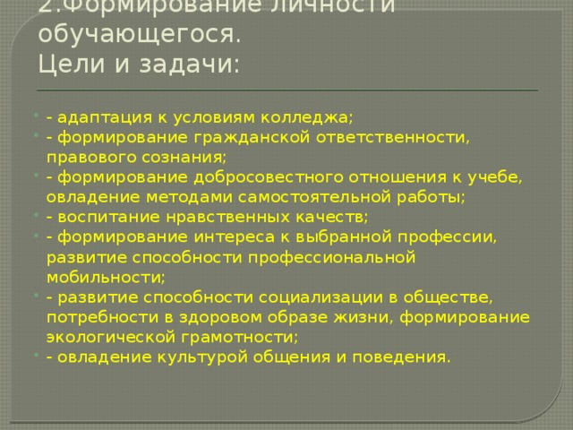 2.Формирование личности обучающегося.  Цели и задачи:   - адаптация к условиям колледжа; - формирование гражданской ответственности, правового сознания; - формирование добросовестного отношения к учебе, овладение методами самостоятельной работы; - воспитание нравственных качеств; - формирование интереса к выбранной профессии, развитие способности профессиональной мобильности; - развитие способности социализации в обществе, потребности в здоровом образе жизни, формирование экологической грамотности; - овладение культурой общения и поведения. 