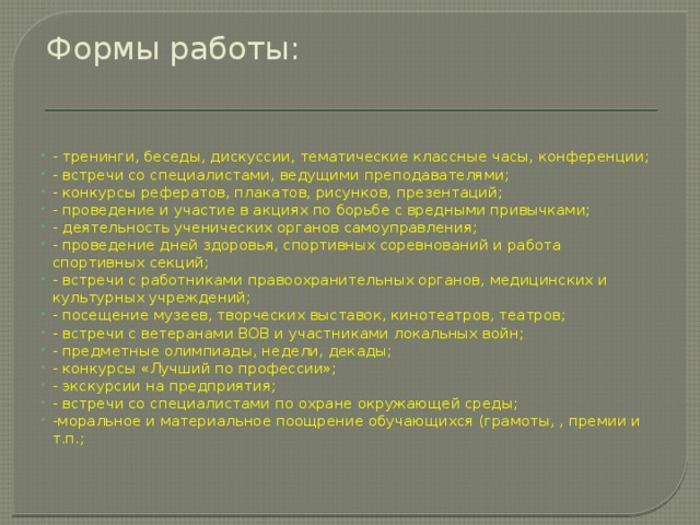 Формы работы:   - тренинги, беседы, дискуссии, тематические классные часы, конференции; - встречи со специалистами, ведущими преподавателями; - конкурсы рефератов, плакатов, рисунков, презентаций; - проведение и участие в акциях по борьбе с вредными привычками; - деятельность ученических органов самоуправления; - проведение дней здоровья, спортивных соревнований и работа спортивных секций; - встречи с работниками правоохранительных органов, медицинских и культурных учреждений; - посещение музеев, творческих выставок, кинотеатров, театров; - встречи с ветеранами ВОВ и участниками локальных войн; - предметные олимпиады, недели, декады; - конкурсы «Лучший по профессии»; - экскурсии на предприятия; - встречи со специалистами по охране окружающей среды; -моральное и материальное поощрение обучающихся (грамоты, , премии и т.п.; 