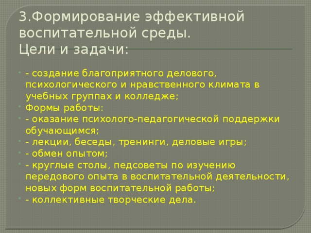 3.Формирование эффективной воспитательной среды.  Цели и задачи:   - создание благоприятного делового, психологического и нравственного климата в учебных группах и колледже; Формы работы: - оказание психолого-педагогической поддержки обучающимся; - лекции, беседы, тренинги, деловые игры; - обмен опытом; - круглые столы, педсоветы по изучению передового опыта в воспитательной деятельности, новых форм воспитательной работы; - коллективные творческие дела. 