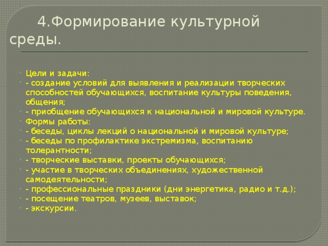  4.Формирование культурной среды.   Цели и задачи: - создание условий для выявления и реализации творческих способностей обучающихся, воспитание культуры поведения, общения; - приобщение обучающихся к национальной и мировой культуре. Формы работы: - беседы, циклы лекций о национальной и мировой культуре; - беседы по профилактике экстремизма, воспитанию толерантности; - творческие выставки, проекты обучающихся; - участие в творческих объединениях, художественной самодеятельности; - профессиональные праздники (дни энергетика, радио и т.д.); - посещение театров, музеев, выставок; - экскурсии. 