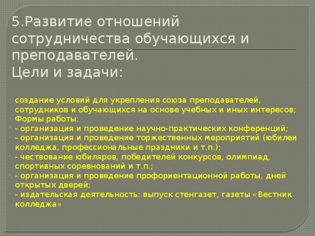 5.Развитие отношений сотрудничества обучающихся и преподавателей.  Цели и задачи:   создание условий для укрепления союза преподавателей, сотрудников и обучающихся на основе учебных и иных интересов; Формы работы: - организация и проведение научно-практических конференций; - организация и проведение торжественных мероприятий (юбилеи колледжа, профессиональные праздники и т.п.); - чествование юбиляров, победителей конкурсов, олимпиад, спортивных соревнований и т.п.; - организация и проведение профориентационной работы, дней открытых дверей; - издательская деятельность: выпуск стенгазет, газеты «Вестник колледжа» 