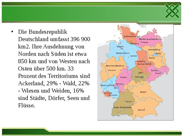 Die Bundesrepublik Deutschland umfasst 396 900 km2. Ihre Ausdehnung von Norden nach Süden ist etwa 850 km und von Westen nach Osten über 500 km. 33 Prozent des Territoriums sind Ackerland, 29% - Wald, 22% - Wiesen und Weiden, 16% sind Städte, Dörfer, Seen und Flüsse.  