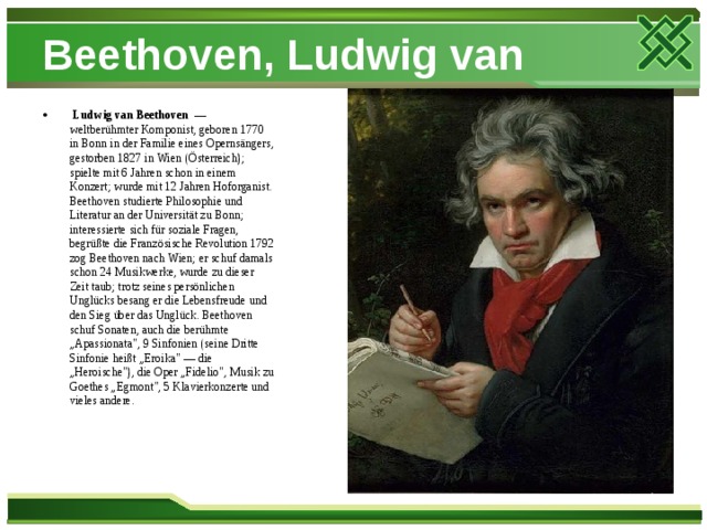 Beethoven, Ludwig van  Ludwig van Beethoven  — weltberühmter Komponist, geboren 1770 in Bonn in der Familie eines Opernsängers, gestorben 1827 in Wien (Österreich); spielte mit 6 Jahren schon in einem Konzert; wurde mit 12 Jahren Hoforganist. Beethoven studierte Philosophie und Literatur an der Universität zu Bonn; interessierte sich für soziale Fragen, begrüßte die Französische Revolution 1792 zog Beethoven nach Wien; er schuf damals schon 24 Musikwerke, wurde zu dieser Zeit taub; trotz seines persönlichen Unglücks besang er die Lebensfreude und den Sieg über das Unglück. Beethoven schuf Sonaten, auch die berühmte „Apassionata
