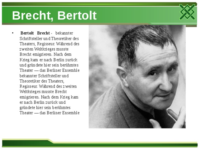 Brecht, Bertolt  Bertolt   Brecht - bekannter Schriftsteller und Theoretiker des Theaters, Regisseur. Während des zweiten Weltkrieges musste Brecht emigrieren. Nach dem Krieg kam er nach Berlin zurück und gründete hier sein berühmtes Theater — das Berliner Ensemble bekannter Schriftsteller und Theoretiker des Theaters, Regisseur. Während des zweiten Weltkrieges musste Brecht emigrieren. Nach dem Krieg kam er nach Berlin zurück und gründete hier sein berühmtes Theater — das Berliner Ensemble 
