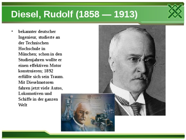 Diesel, Rudolf (1858 — 1913) bekannter deutscher Ingenieur, studierte an der Technischen Hochschule in München; schon in den Studienjahren wollte er einen effektiven Motor konstruieren; 1892 erfüllte sich sein Traum. Mit Dieselmotoren fahren jetzt viele Autos, Lokomotiven und Schiffe in der ganzen Welt 