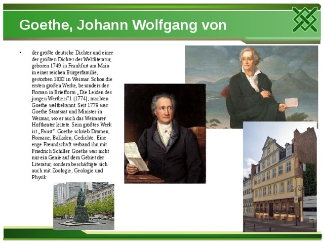 Goethe, Johann Wolfgang von der größte deutsche Dichter und einer der größten Dichter der Weltliteratur, geboren 1749 in Frankfurt am Main in einer reichen Bürgerfamilie, gestorben 1832 in Weimar. Schon die ersten großen Werke, besonders der Roman in Briefform „Die Leiden des jungen Werthers