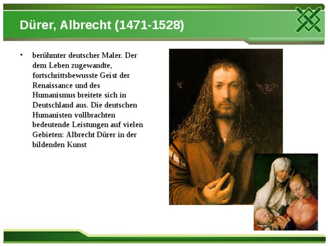 Dürer, Albrecht (1471-1528) berühmter deutscher Maler. Der dem Leben zugewandte, fortschrittsbewusste Geist der Renaissance und des Humanismus breitete sich in Deutschland aus. Die deutschen Humanisten vollbrachten bedeutende Leistungen auf vielen Gebieten: Albrecht Dürer in der bildenden Kunst 