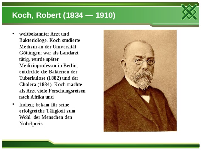 Koch, Robert (1834 — 1910) weltbekannter Arzt und Bakteriologe. Koch studierte Medizin an der Universität Göttingen; war als Landarzt tätig, wurde später Medizinprofessor in Berlin; entdeckte die Bakterien der Tuberkulose (1882) und der Cholera (1884). Koch machte als Arzt viele Forschungsreisen nach Afrika und Indien; bekam für seine erfolgreiche Tätigkeit zum Wohl  der Menschen den Nobelpreis.  