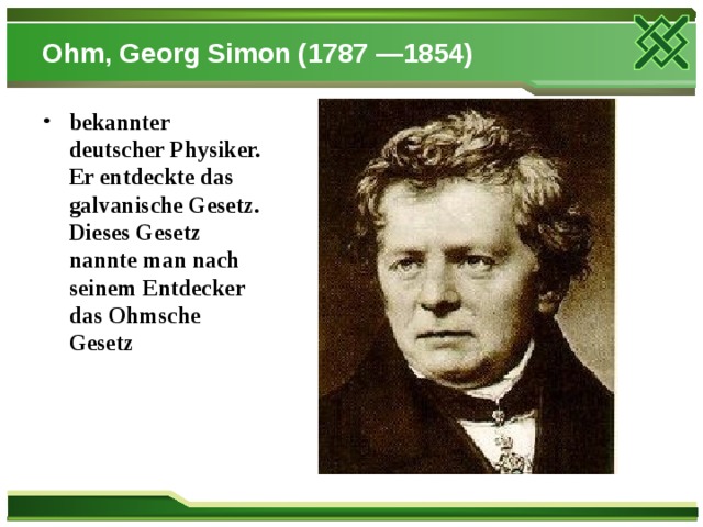 Ohm, Georg Simon (1787 —1854) bekannter deutscher Physiker. Er entdeckte das galvanische Gesetz. Dieses Gesetz nannte man nach seinem Entdecker das Ohmsche Gesetz 