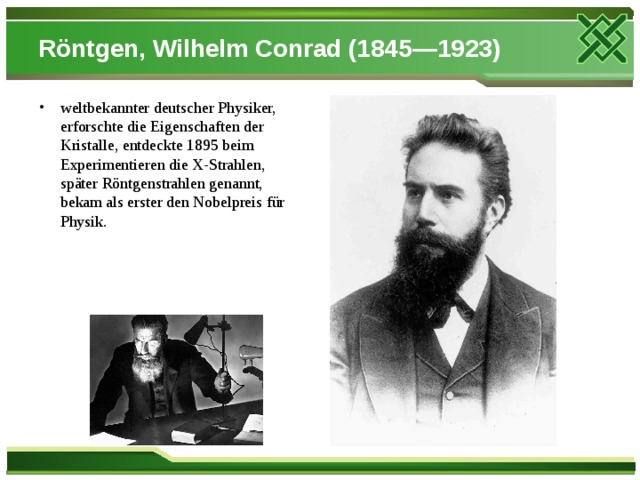Röntgen, Wilhelm Conrad (1845—1923) weltbekannter deutscher Physiker, erforschte die Eigenschaften der Kristalle, entdeckte 1895 beim Experimentieren die X-Strahlen, später Röntgenstrahlen genannt, bekam als erster den Nobelpreis für Physik.  