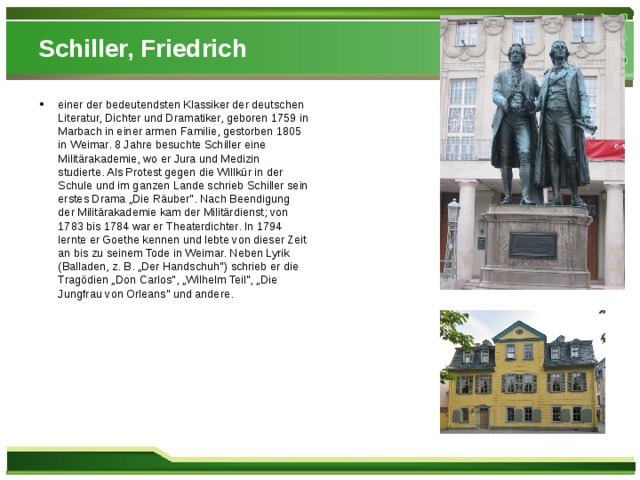 Schiller, Friedrich einer der bedeutendsten Klassiker der deutschen Literatur, Dichter und Dramatiker, geboren 1759 in Marbach in einer armen Familie, gestorben 1805 in Weimar. 8 Jahre besuchte Schiller eine Militärakademie, wo er Jura und Medizin studierte. Als Protest gegen die Willkür in der Schule und im ganzen Lande schrieb Schiller sein erstes Drama „Die Räuber