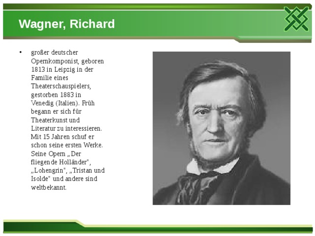 Wagner, Richard großer deutscher Opernkomponist, geboren 1813 in Leipzig in der Familie eines Theaterschauspielers, gestorben 1883 in Venedig (Italien). Früh begann er sich für Theaterkunst und Literatur zu interessieren. Mit 15 Jahren schuf er schon seine ersten Werke. Seine Opern „Der fliegende Holländer