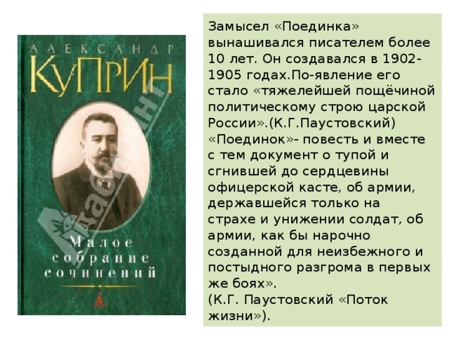 Замысел «Поединка» вынашивался писателем более 10 лет. Он создавался в 1902-1905 годах.По-явление его стало «тяжелейшей пощёчиной политическому строю царской России».(К.Г.Паустовский) «Поединок»- повесть и вместе с тем документ о тупой и сгнившей до сердцевины офицерской касте, об армии, державшейся только на страхе и унижении солдат, об армии, как бы нарочно созданной для неизбежного и постыдного разгрома в первых же боях».  (К.Г. Паустовский «Поток жизни»). 