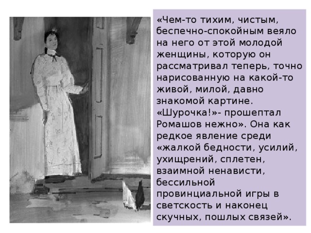 «Чем-то тихим, чистым, беспечно-спокойным веяло на него от этой молодой женщины, которую он рассматривал теперь, точно нарисованную на какой-то живой, милой, давно знакомой картине. «Шурочка!»- прошептал Ромашов нежно». Она как редкое явление среди «жалкой бедности, усилий,  ухищрений, сплетен, взаимной ненависти, бессильной провинциальной игры в светскость и наконец скучных, пошлых связей». 