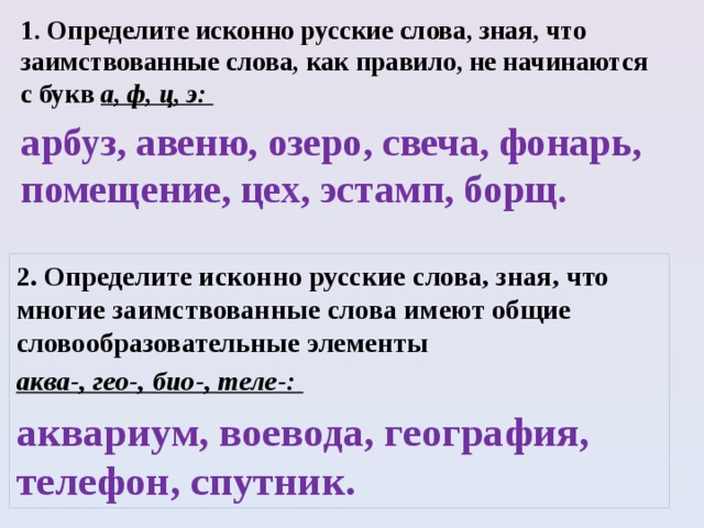 1. Определите исконно русские слова, зная, что заимствованные слова, как правило, не начинаются с букв а, ф, ц, э: арбуз, авеню, озеро, свеча, фонарь, помещение, цех, эстамп, борщ.  2. Определите исконно русские слова, зная, что многие заимствованные слова имеют общие словообразовательные элементы аква-, гео-, био-, теле-: аквариум, воевода, география, телефон, спутник.  