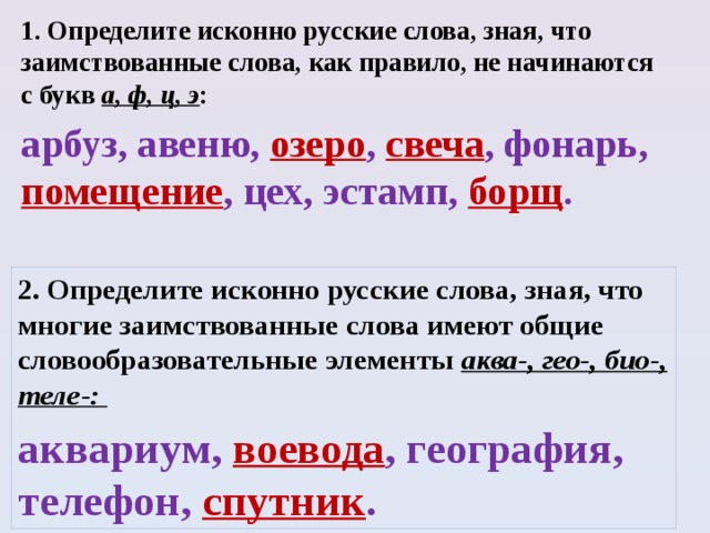 1. Определите исконно русские слова, зная, что заимствованные слова, как правило, не начинаются с букв а, ф, ц, э :  арбуз, авеню, озеро , свеча , фонарь, помещение , цех, эстамп, борщ .  2. Определите исконно русские слова, зная, что многие заимствованные слова имеют общие словообразовательные элементы аква-, гео-, био-, теле-: аквариум, воевода , география, телефон, спутник .  