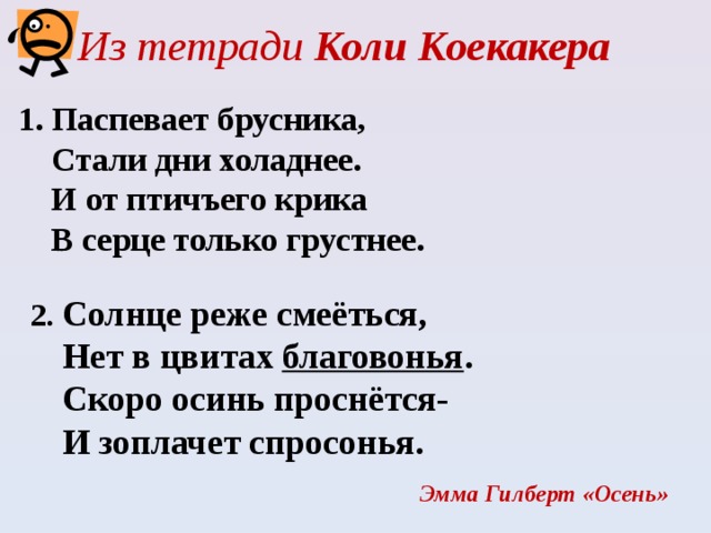 Из тетради Коли Коекакера     1. Паспевает брусника,  Стали дни холаднее.  И от птичъего крика  В серце только грустнее.      2. Солнце реже смеёться,  Нет в цвитах благовонья .  Скоро осинь проснётся-  И зоплачет спросонья. Эмма Гилберт «Осень» 