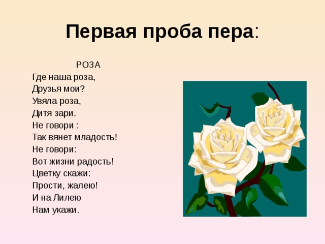 Первая проба пера РОЗА  Где наша роза,  Друзья мои?  Увяла роза,  Дитя зари.  Не говори :  Так вянет младость!  Не говори:  Вот жизни радость!  Цветку скажи:  Прости, жалею!  И на Лилею  Нам укажи. 