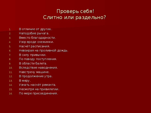 Проверь себя!  Слитно или раздельно? В отличие от других. Наподобие рычага. Вместо благодарности. Узор вроде снежинки. Насчёт расписания. Невзирая на проливной дождь. В силу привычки. По поводу поступления. В области балета. Вследствие наводнения. Навстречу машине. В продолжение утра. В меру. Узнать насчёт ремонта. Несмотря на привилегии. По мере присоединения. 