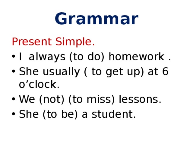 Grammar Present Simple. I always (to do) homework . She usually ( to get up) at 6 o’clock. We (not) (to miss) lessons. She (to be) a student. 
