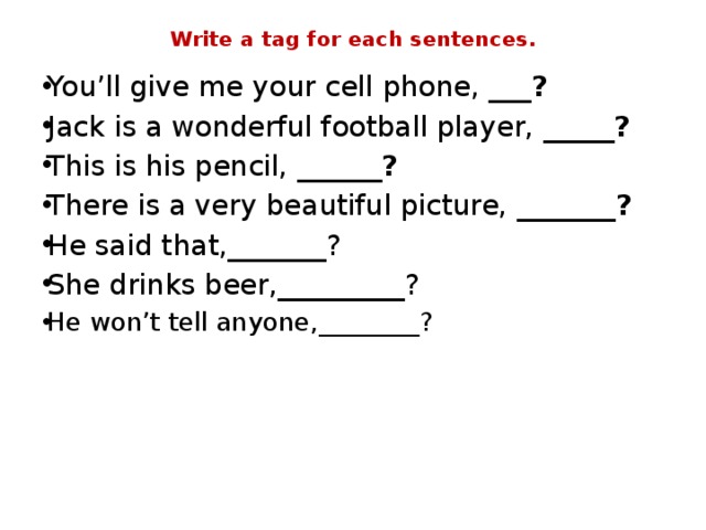Write a tag for each sentences. You’ll give me your cell phone, ___ ? Jack is a wonderful football player,  _____? This is his pencil,  ______? There is a very beautiful picture,  _______? He said that,_______? She drinks beer,_________? He won’t tell anyone,________?             