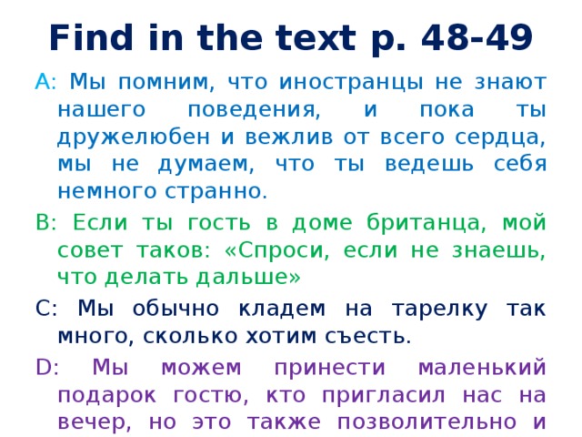 Find in the text p. 48-49 A: Мы помним, что иностранцы не знают нашего поведения, и пока ты дружелюбен и вежлив от всего сердца, мы не думаем, что ты ведешь себя немного странно. B: Если ты гость в доме британца, мой совет таков: «Спроси, если не знаешь, что делать дальше» C: Мы обычно кладем на тарелку так много, сколько хотим съесть. D: Мы можем принести маленький подарок гостю, кто пригласил нас на вечер, но это также позволительно и прийти без подарка, для того, чтобы просто насладиться компанией. 