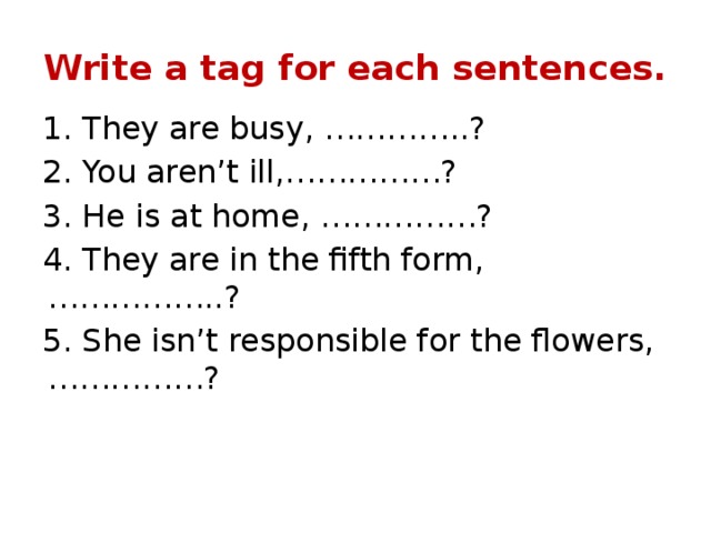 Write a tag for each sentences. 1. They are busy, …………..? 2. You aren’t ill,……………? 3. He is at home, ……………? 4. They are in the fifth form, ……………..? 5. She isn’t responsible for the flowers, ……………? 