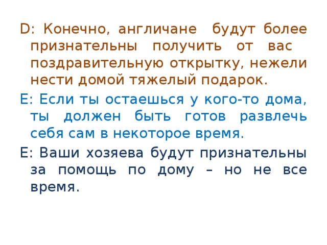 D: Конечно, англичане будут более признательны получить от вас поздравительную открытку, нежели нести домой тяжелый подарок. E: Если ты остаешься у кого-то дома, ты должен быть готов развлечь себя сам в некоторое время. E: Ваши хозяева будут признательны за помощь по дому – но не все время. 