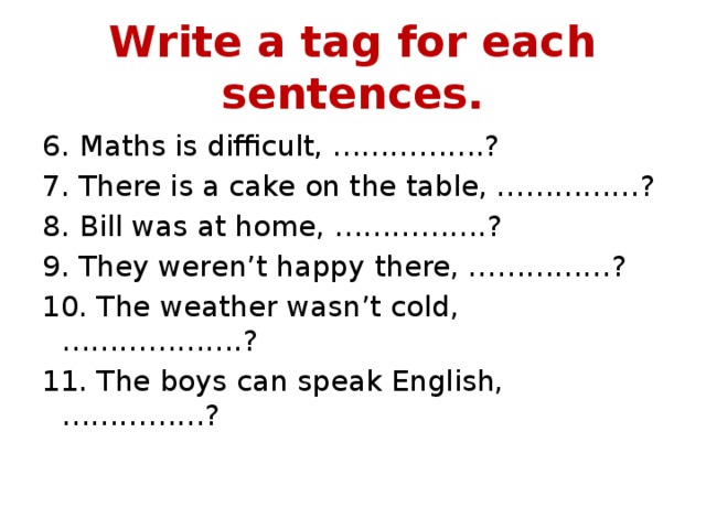 Write a tag for each sentences. 6. Maths is difficult, …………….? 7. There is a cake on the table, ……………? 8. Bill was at home, …………….? 9. They weren’t happy there, ……………? 10. The weather wasn’t cold, ……………….? 11. The boys can speak English, ……………? 