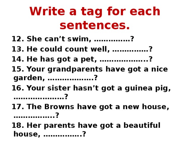 Write a tag for each sentences. 12. She can’t swim, ……………? 13. He could count well, ……………? 14. He has got a pet, ………………..? 15. Your grandparents have got a nice garden, ……………….? 16. Your sister hasn’t got a guinea pig, …………………? 17. The Browns have got a new house, ……………..? 18. Her parents have got a beautiful house, …………….? 