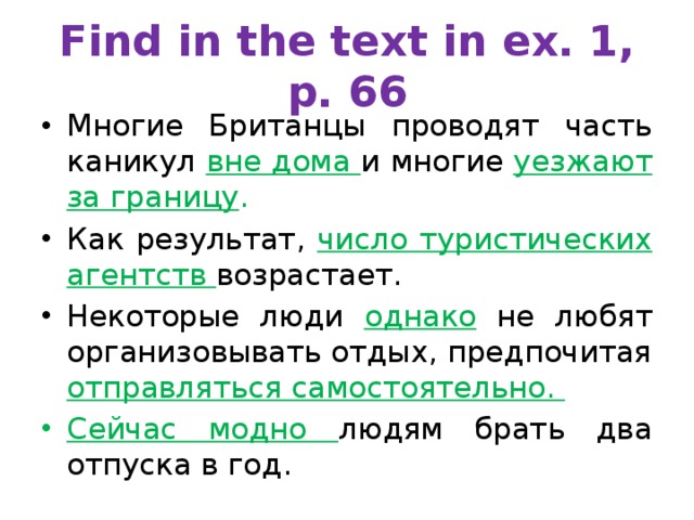 Find in the text in ex. 1, p. 66 Многие Британцы проводят часть каникул вне дома и многие уезжают за границу . Как результат, число туристических агентств возрастает. Некоторые люди однако не любят организовывать отдых, предпочитая отправляться самостоятельно. Сейчас модно людям брать два отпуска в год. 