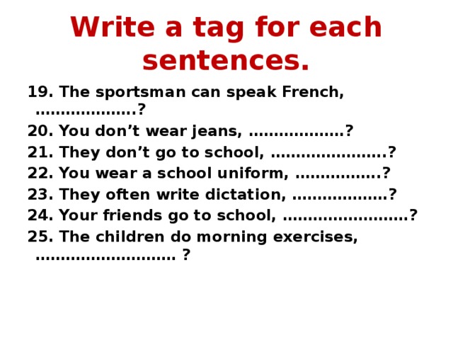 Write a tag for each sentences. 19. The sportsman can speak French, ………………..? 20. You don’t wear jeans, ……………….? 21. They don’t go to school, …………………..? 22. You wear a school uniform, ……………..? 23. They often write dictation, ……………….? 24. Your friends go to school, …………………….? 25. The children do morning exercises, ………………………. ? 