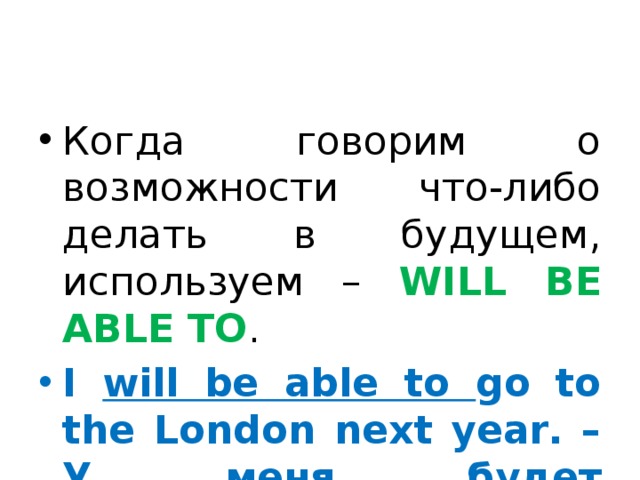 Когда говорим о возможности что-либо делать в будущем, используем – WILL BE ABLE TO . I will be able to go to the London next year. – У меня будет возможность поехать в Лондон в следующем году. 